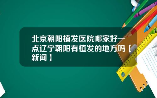 北京朝阳植发医院哪家好一点辽宁朝阳有植发的地方吗【新闻】
