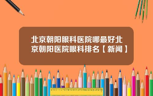 北京朝阳眼科医院哪最好北京朝阳医院眼科排名【新闻】