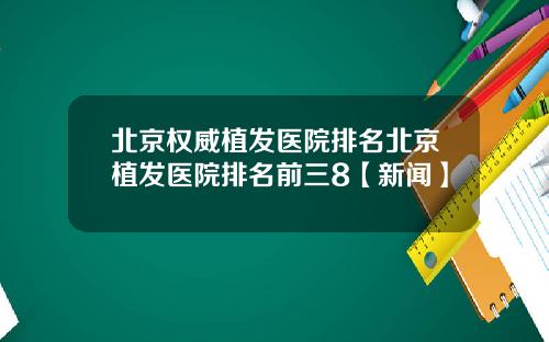 北京权威植发医院排名北京植发医院排名前三8【新闻】