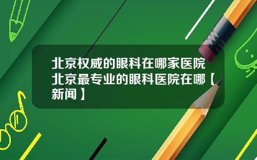 北京权威的眼科在哪家医院北京最专业的眼科医院在哪【新闻】