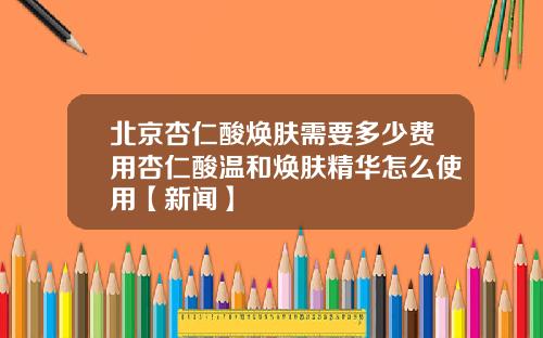 北京杏仁酸焕肤需要多少费用杏仁酸温和焕肤精华怎么使用【新闻】