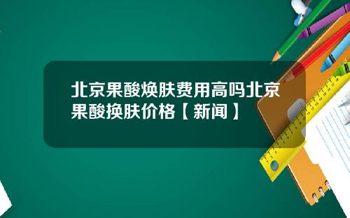 北京果酸焕肤费用高吗北京果酸换肤价格【新闻】