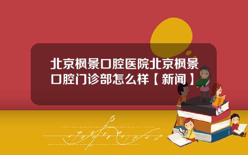 北京枫景口腔医院北京枫景口腔门诊部怎么样【新闻】