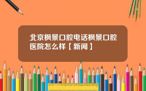 北京枫景口腔电话枫景口腔医院怎么样【新闻】