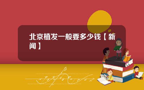 北京植发一般要多少钱【新闻】