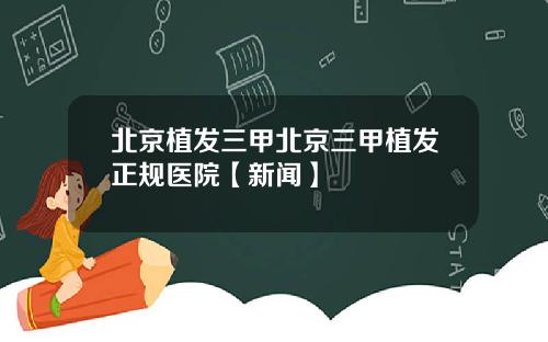北京植发三甲北京三甲植发正规医院【新闻】