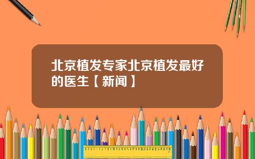 北京植发专家北京植发最好的医生【新闻】