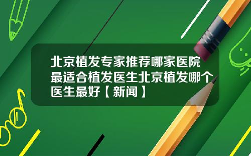北京植发专家推荐哪家医院最适合植发医生北京植发哪个医生最好【新闻】