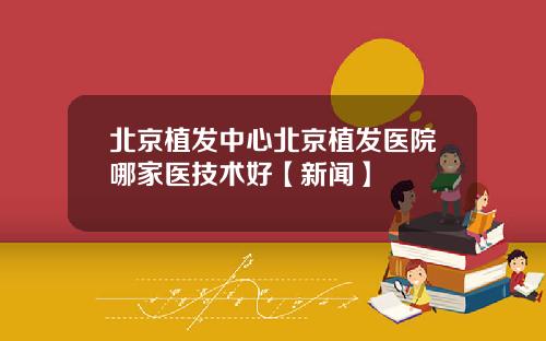 北京植发中心北京植发医院哪家医技术好【新闻】