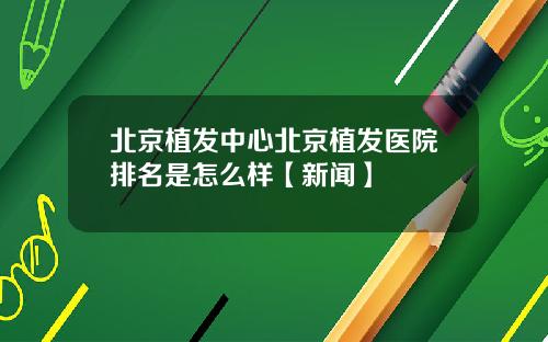 北京植发中心北京植发医院排名是怎么样【新闻】