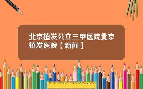 北京植发公立三甲医院北京植发医院【新闻】