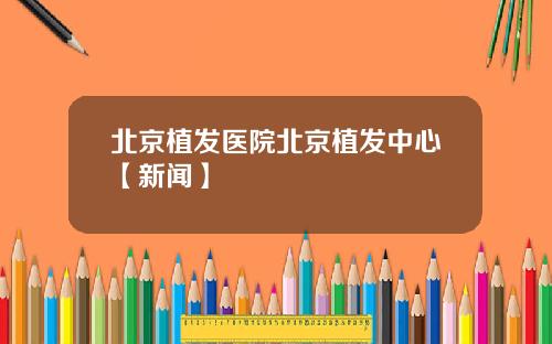 北京植发医院北京植发中心【新闻】