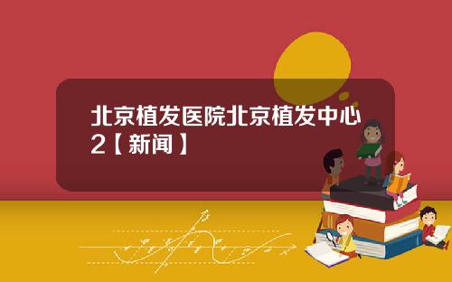 北京植发医院北京植发中心2【新闻】