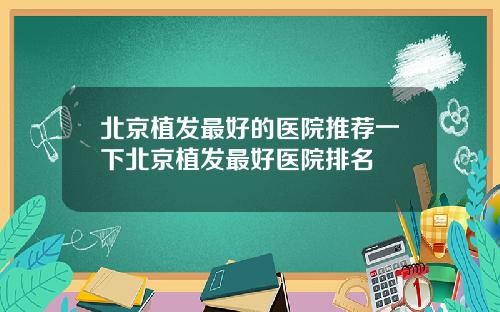 北京植发最好的医院推荐一下北京植发最好医院排名