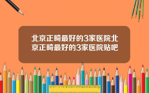 北京正畸最好的3家医院北京正畸最好的3家医院贴吧