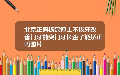 北京正畸杨磊博士不拔牙改善门牙前突门牙长歪了能矫正吗图片