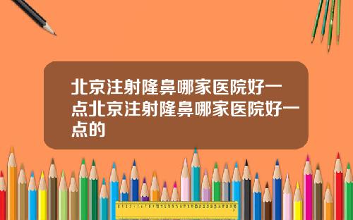 北京注射隆鼻哪家医院好一点北京注射隆鼻哪家医院好一点的