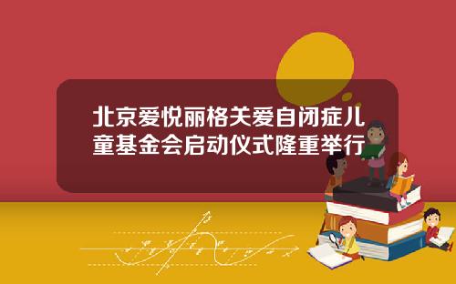 北京爱悦丽格关爱自闭症儿童基金会启动仪式隆重举行