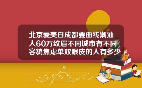 北京爱美白成都要曲线潮汕人60万纹眉不同城市有不同容貌焦虑单双眼皮的人有多少