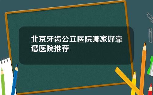 北京牙齿公立医院哪家好靠谱医院推荐