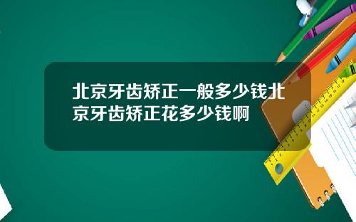 北京牙齿矫正一般多少钱北京牙齿矫正花多少钱啊