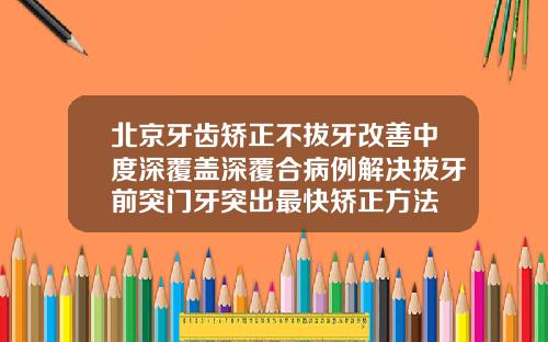 北京牙齿矫正不拔牙改善中度深覆盖深覆合病例解决拔牙前突门牙突出最快矫正方法