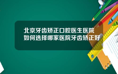 北京牙齿矫正口腔医生医院如何选择哪家医院牙齿矫正好