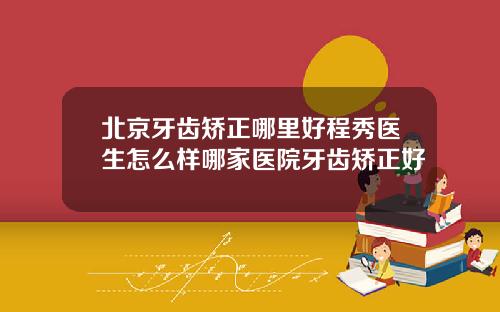 北京牙齿矫正哪里好程秀医生怎么样哪家医院牙齿矫正好
