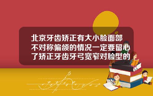 北京牙齿矫正有大小脸面部不对称偏颌的情况一定要留心了矫正牙齿牙弓宽窄对脸型的影响
