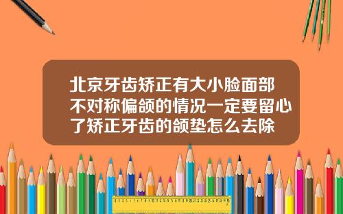 北京牙齿矫正有大小脸面部不对称偏颌的情况一定要留心了矫正牙齿的颌垫怎么去除
