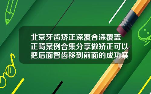 北京牙齿矫正深覆合深覆盖正畸案例合集分享做矫正可以把后面智齿移到前面的成功案例