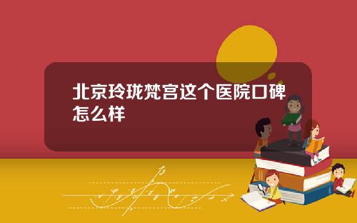 北京玲珑梵宫这个医院口碑怎么样