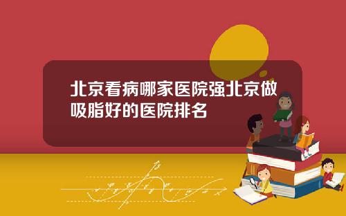 北京看病哪家医院强北京做吸脂好的医院排名
