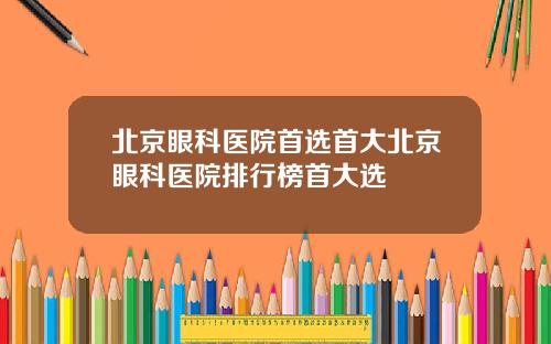 北京眼科医院首选首大北京眼科医院排行榜首大选