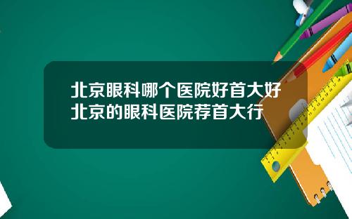 北京眼科哪个医院好首大好北京的眼科医院荐首大行