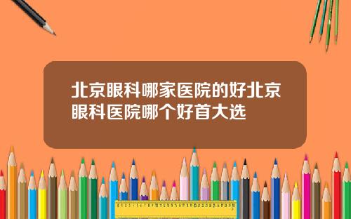 北京眼科哪家医院的好北京眼科医院哪个好首大选