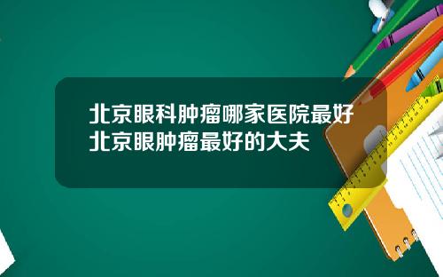 北京眼科肿瘤哪家医院最好北京眼肿瘤最好的大夫