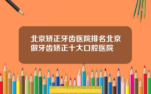 北京矫正牙齿医院排名北京做牙齿矫正十大口腔医院
