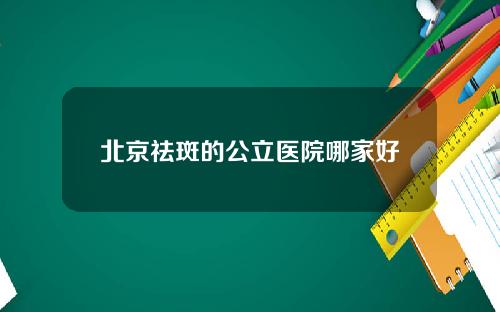 北京祛斑的公立医院哪家好