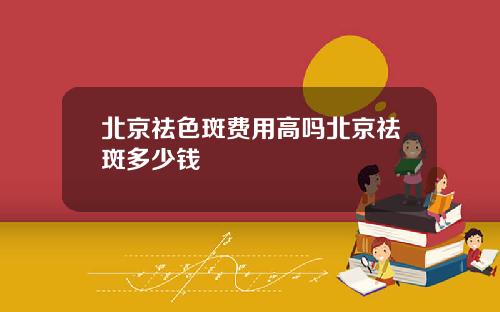 北京祛色斑费用高吗北京祛斑多少钱