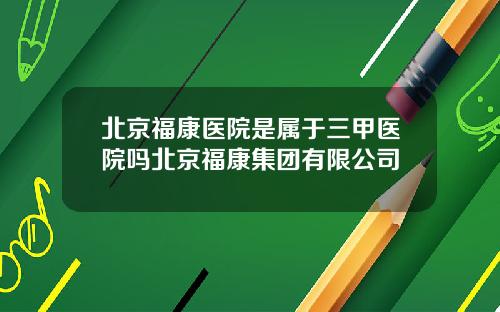 北京福康医院是属于三甲医院吗北京福康集团有限公司