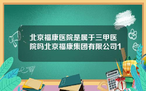 北京福康医院是属于三甲医院吗北京福康集团有限公司1