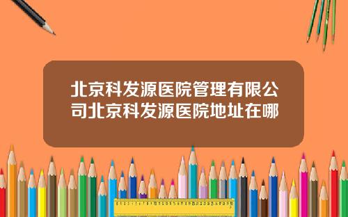 北京科发源医院管理有限公司北京科发源医院地址在哪