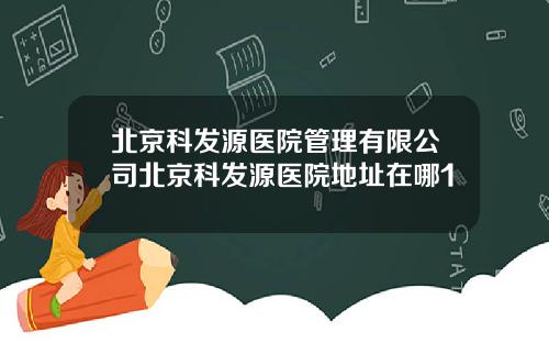北京科发源医院管理有限公司北京科发源医院地址在哪1