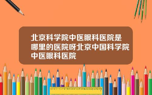 北京科学院中医眼科医院是哪里的医院呀北京中国科学院中医眼科医院