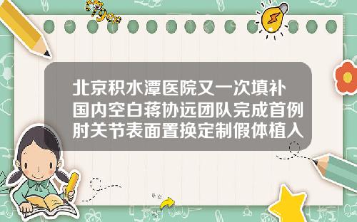 北京积水潭医院又一次填补国内空白蒋协远团队完成首例肘关节表面置换定制假体植入假体隆鼻好医院