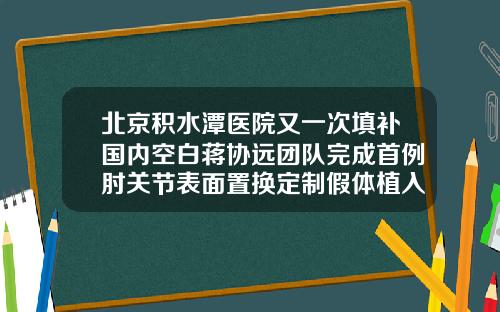 北京积水潭医院又一次填补国内空白蒋协远团队完成首例肘关节表面置换定制假体植入假体隆鼻美容医院