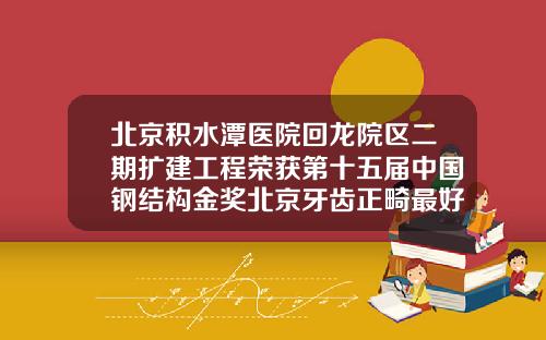 北京积水潭医院回龙院区二期扩建工程荣获第十五届中国钢结构金奖北京牙齿正畸最好的医院