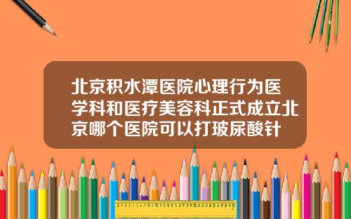 北京积水潭医院心理行为医学科和医疗美容科正式成立北京哪个医院可以打玻尿酸针