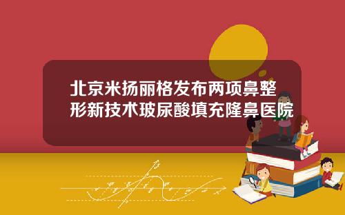 北京米扬丽格发布两项鼻整形新技术玻尿酸填充隆鼻医院